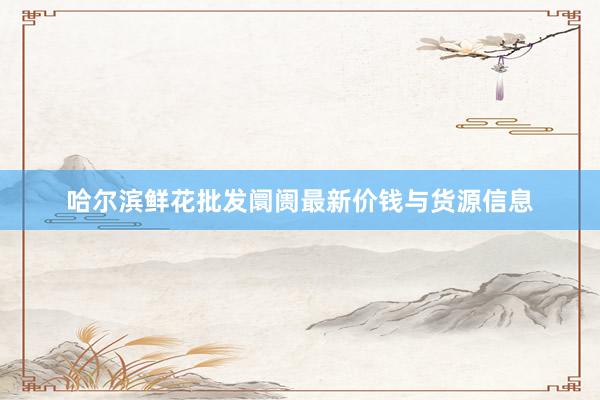 哈尔滨鲜花批发阛阓最新价钱与货源信息